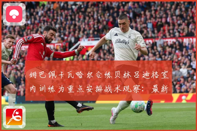 姆巴佩卡瓦哈尔合练贝林吕迪格室内训练为重点安排战术观察：最新赛事动态与深度分析