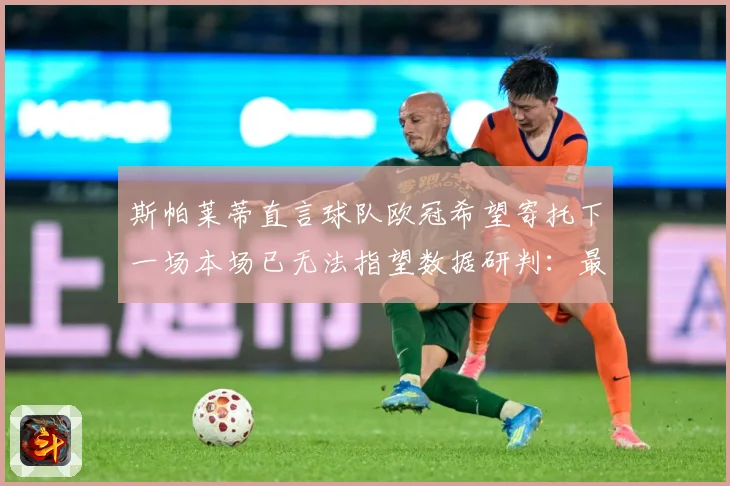 斯帕莱蒂直言球队欧冠希望寄托下一场本场已无法指望数据研判：最新赛事动态与深度分析