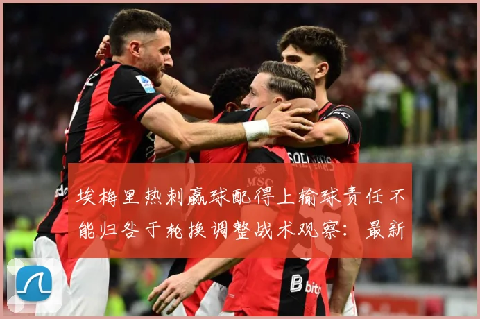 埃梅里热刺赢球配得上输球责任不能归咎于轮换调整战术观察：最新赛事动态与深度分析