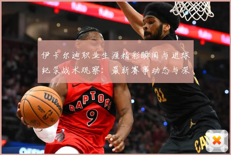 伊卡尔迪职业生涯精彩瞬间与进球纪录战术观察：最新赛事动态与深度分析